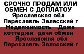 СРОЧНО ПРОДАМ ИЛИ ОБМЕН С ДОПЛАТОУ - Ярославская обл., Переславль-Залесский г. Недвижимость » Дома, коттеджи, дачи обмен   . Ярославская обл.,Переславль-Залесский г.